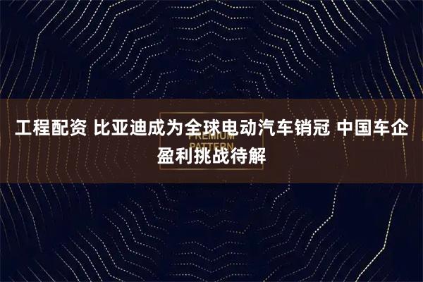 工程配资 比亚迪成为全球电动汽车销冠 中国车企盈利挑战待解