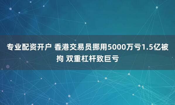 专业配资开户 香港交易员挪用5000万亏1.5亿被拘 双重杠杆致巨亏